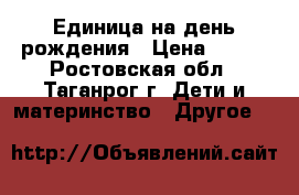 Единица на день рождения › Цена ­ 500 - Ростовская обл., Таганрог г. Дети и материнство » Другое   